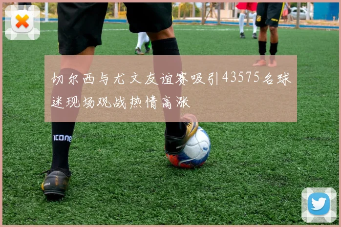 切尔西与尤文友谊赛吸引43575名球迷现场观战热情高涨