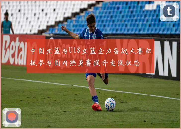 中国女篮与U18女篮全力备战大赛积极参与国内热身赛提升竞技状态