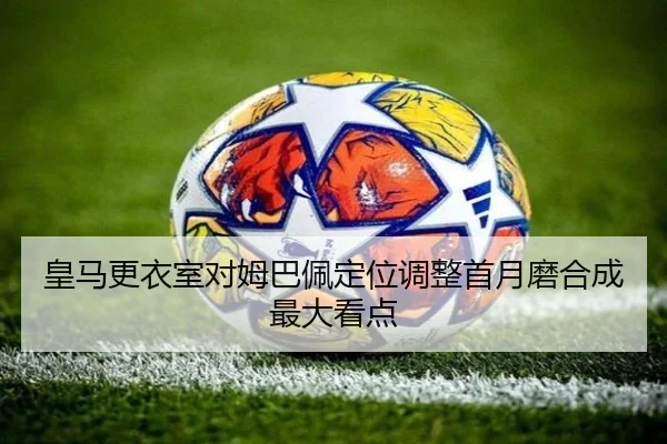 皇马更衣室对姆巴佩定位调整首月磨合成最大看点