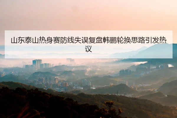 山东泰山热身赛防线失误复盘韩鹏轮换思路引发热议
